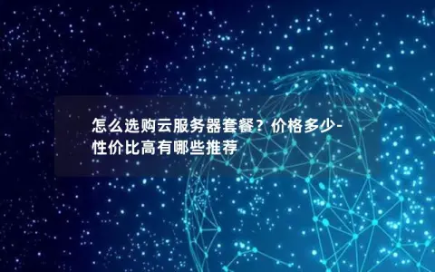 怎么选购云服务器套餐？价格多少-性价比高有哪些推荐