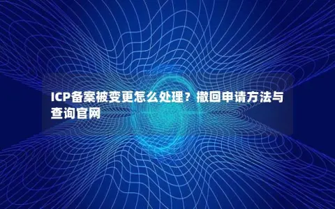 ICP备案被变更怎么处理？撤回申请方法与查询官网