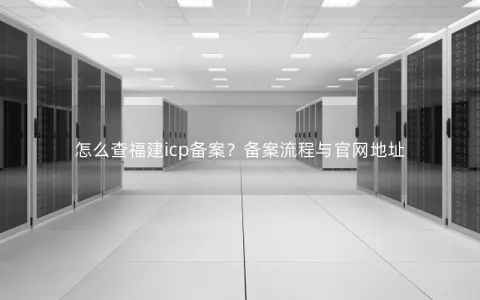 怎么查福建icp备案？备案流程与官网地址