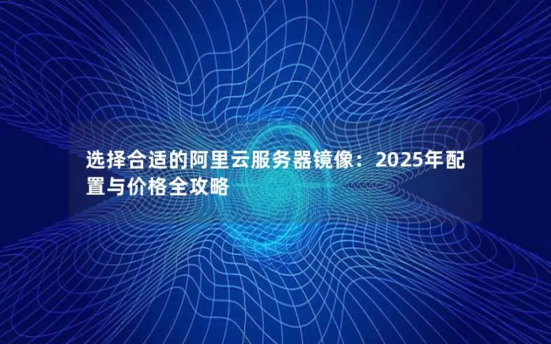 选择合适的阿里云服务器镜像:2025年配置与价格全攻略 选择合适的阿里云服务器镜像:2025年配置与价格全攻略