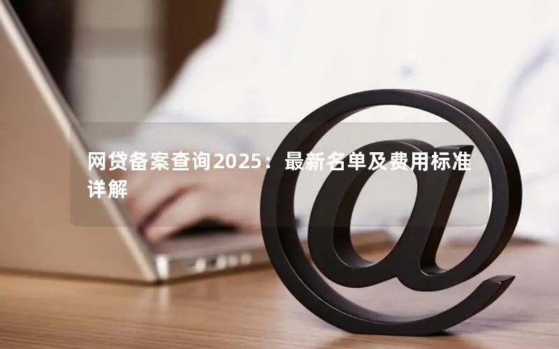 网贷备案查询2025:最新名单及费用标准详解 网贷备案查询2025:最新名单及费用标准详解