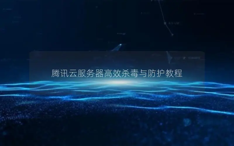 腾讯云服务器高效杀毒与防护教程
