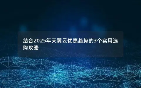 结合2025年天翼云优惠趋势的3个实用选购攻略