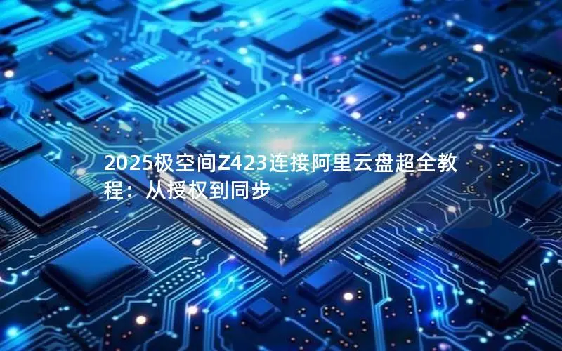 2025极空间Z423连接阿里云盘超全教程:从授权到同步 2025极空间Z423连接阿里云盘超全教程:从授权到同步