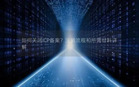 如何关闭ICP备案？注销流程和所需材料详解