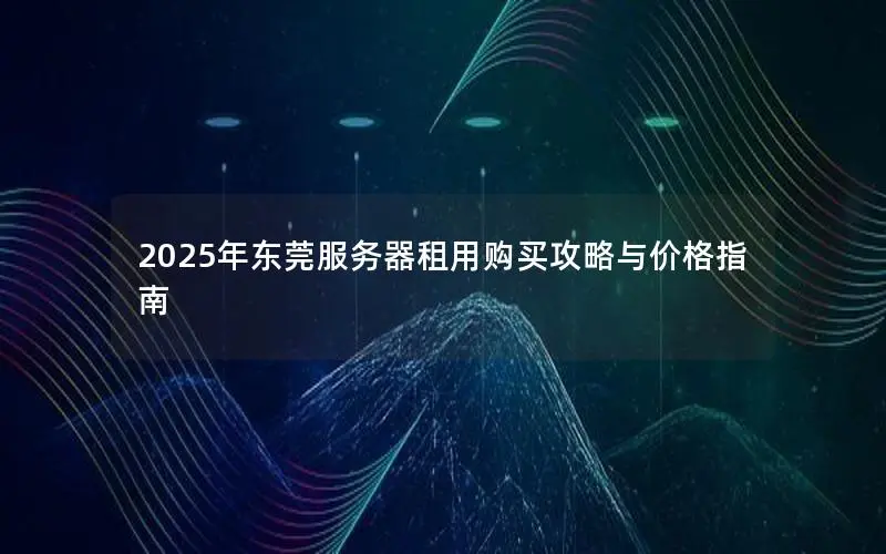 2025年东莞服务器租用购买攻略与价格指南 2025年东莞服务器租用购买攻略与价格指南