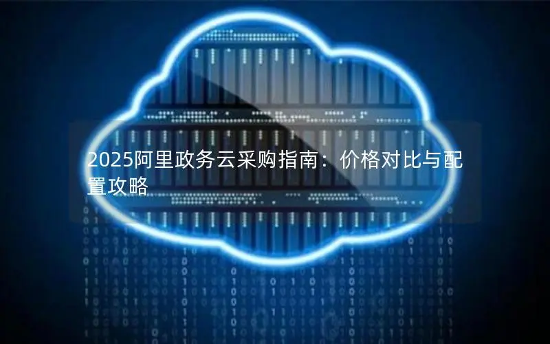 2025阿里政务云采购指南:价格对比与配置攻略 2025阿里政务云采购指南:价格对比与配置攻略
