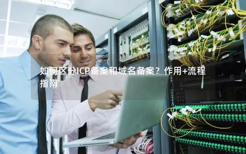 如何区分ICP备案和域名备案?作用+流程指南 如何区分ICP备案和域名备案?作用+流程指南