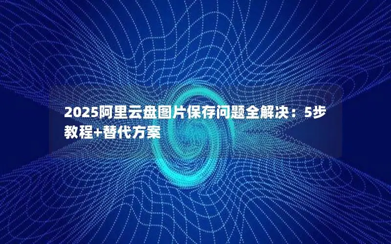 2025阿里云盘图片保存问题全解决:5步教程+替代方案 2025阿里云盘图片保存问题全解决:5步教程+替代方案