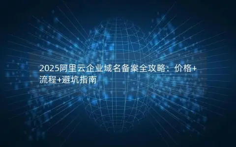 2025阿里云企业域名备案全攻略：价格+流程+避坑指南