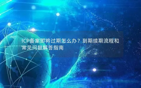 ICP备案即将过期怎么办？到期续期流程和常见问题解答指南