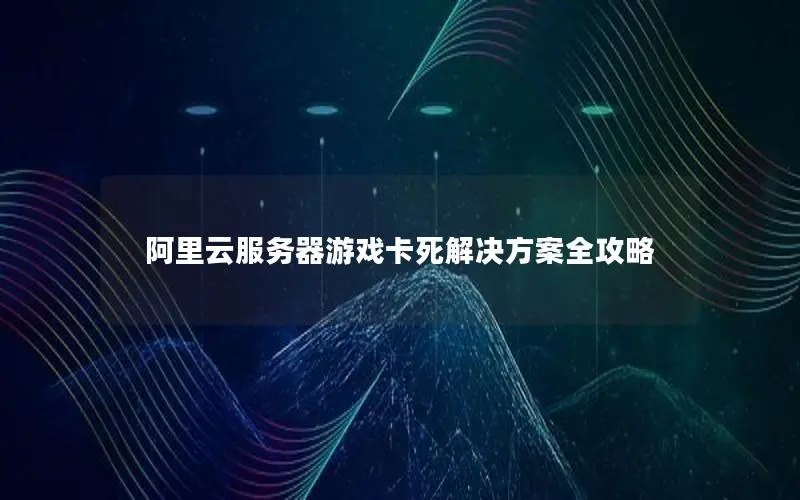 阿里云服务器游戏卡死解决方案全攻略 阿里云服务器游戏卡死解决方案全攻略