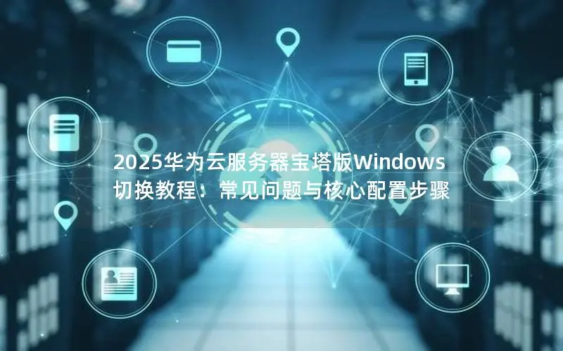 2025华为云服务器宝塔版Windows切换教程：常见问题与核心配置步骤
