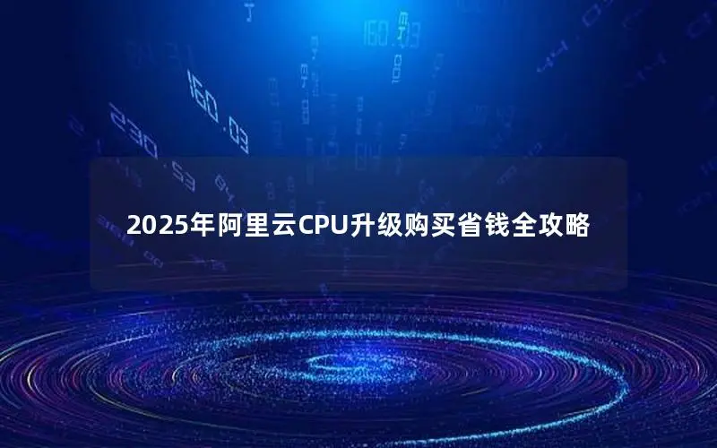 2025年阿里云CPU升级购买省钱全攻略 2025年阿里云CPU升级购买省钱全攻略