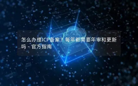怎么办理ICP备案？每年都需要年审和更新吗 – 官方指南