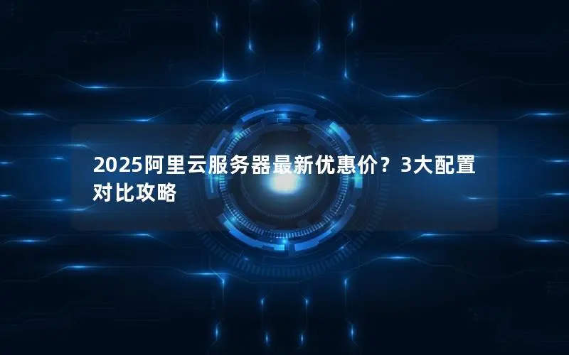 2025阿里云服务器最新优惠价？3大配置对比攻略