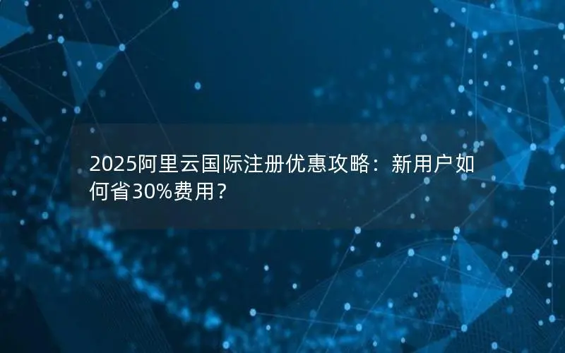 2025阿里云国际注册优惠攻略:新用户如何省30%费用? 2025阿里云国际注册优惠攻略:新用户如何省30%费用?