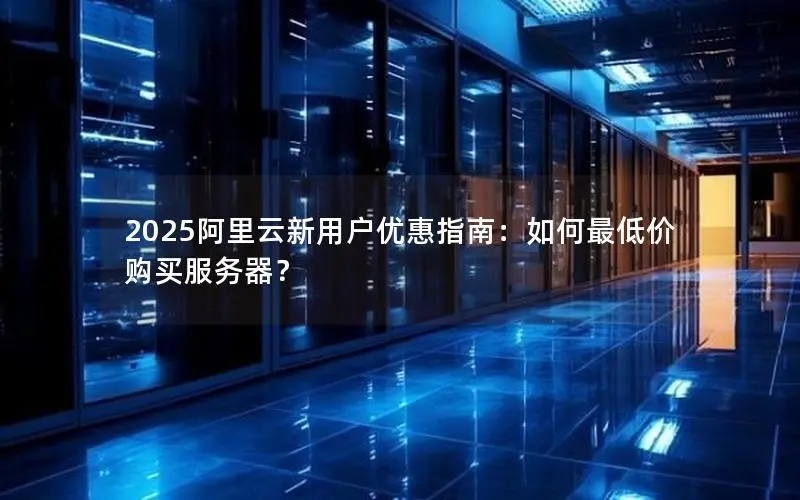 2025阿里云新用户优惠指南：如何最低价购买服务器？