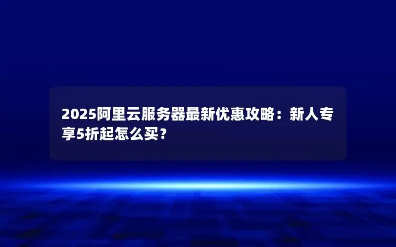 2025阿里云服务器最新优惠攻略:新人专享5折起怎么买? 2025阿里云服务器最新优惠攻略:新人专享5折起怎么买?