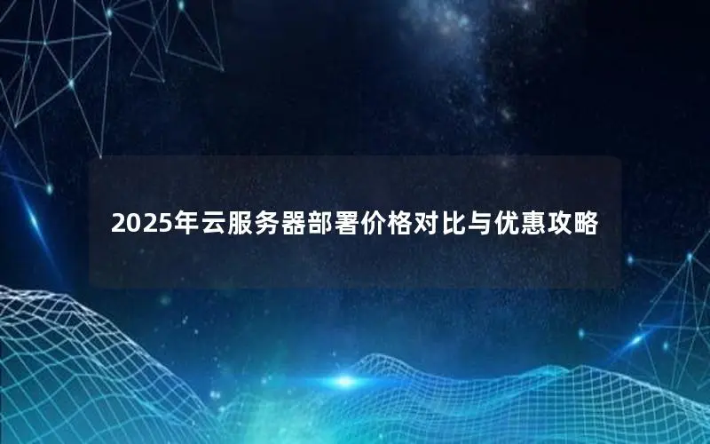 2025年云服务器部署价格对比与优惠攻略 2025年云服务器部署价格对比与优惠攻略