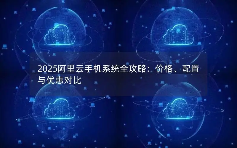 2025阿里云手机系统全攻略：价格、配置与优惠对比