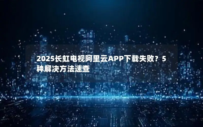 2025长虹电视阿里云APP下载失败？5种解决方法速查