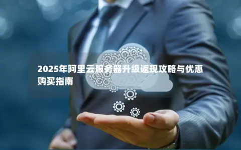 2025年阿里云服务器升级返现攻略与优惠购买指南