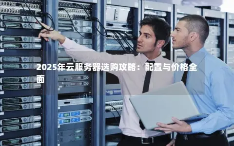 2025年云服务器选购攻略:配置与价格全面 2025年云服务器选购攻略:配置与价格全面