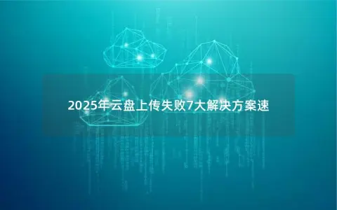 2025年云盘上传失败7大解决方案速