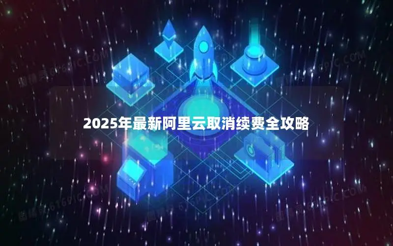 2025年最新阿里云取消续费全攻略