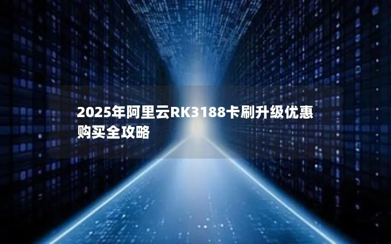 2025年阿里云RK3188卡刷升级优惠购买全攻略