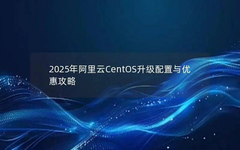 2025年阿里云CentOS升级配置与优惠攻略 2025年阿里云CentOS升级配置与优惠攻略