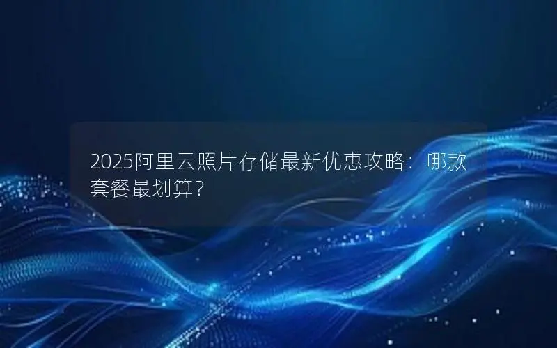 2025阿里云照片存储最新优惠攻略：哪款套餐最划算？