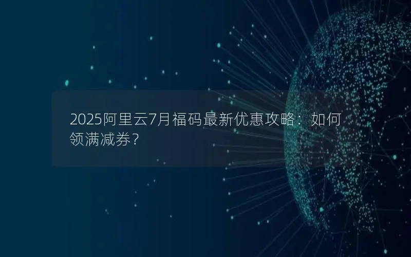 2025阿里云7月福码最新优惠攻略：如何领满减券？