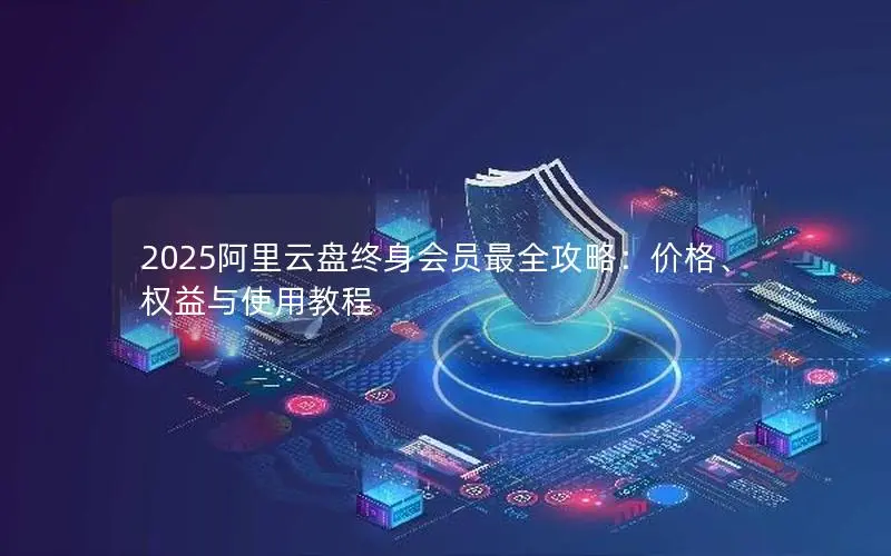 2025阿里云盘终身会员最全攻略：价格、权益与使用教程