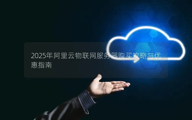 2025年阿里云物联网服务器购买攻略与优惠指南 2025年阿里云物联网服务器购买攻略与优惠指南