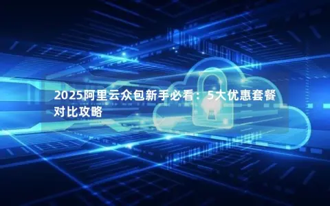 2025阿里云众包新手必看:5大优惠套餐对比攻略 2025阿里云众包新手必看:5大优惠套餐对比攻略