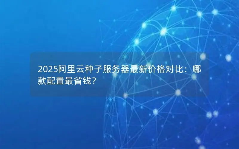 2025阿里云种子服务器最新价格对比：哪款配置最省钱？