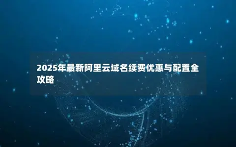 2025年最新阿里云域名续费优惠与配置全攻略