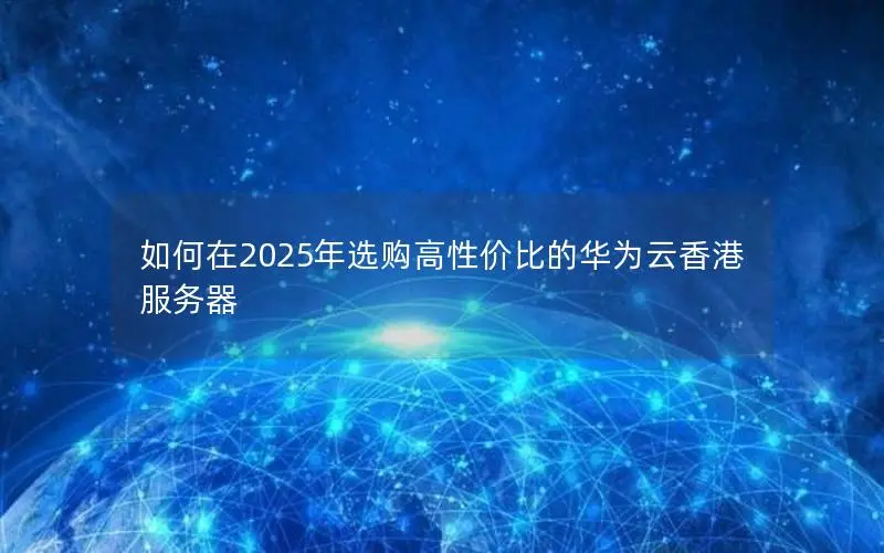 如何在2025年选购高性价比的华为云香港服务器 如何在2025年选购高性价比的华为云香港服务器