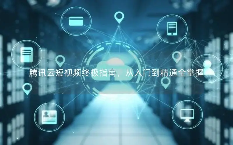 腾讯云短视频终极指南,从入门到精通全掌握 腾讯云短视频终极指南,从入门到精通全掌握