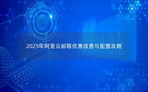 2025年阿里云邮箱优惠续费与配置攻略 2025年阿里云邮箱优惠续费与配置攻略