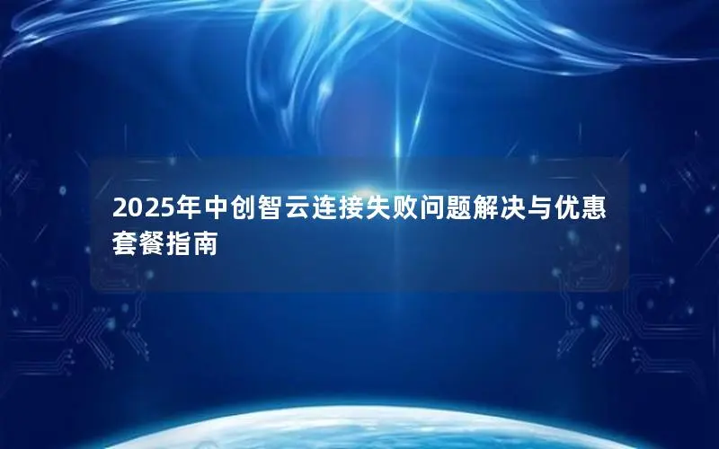 2025年中创智云连接失败问题解决与优惠套餐指南 2025年中创智云连接失败问题解决与优惠套餐指南