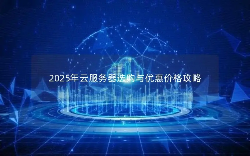 2025年云服务器选购与优惠价格攻略 2025年云服务器选购与优惠价格攻略