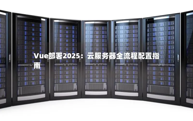 Vue部署2025:云服务器全流程配置指南 Vue部署2025:云服务器全流程配置指南