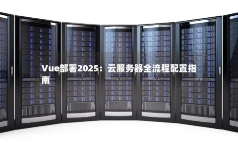 Vue部署2025：云服务器全流程配置指南