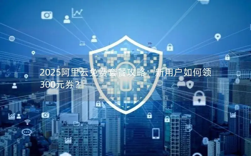 2025阿里云免费套餐攻略：新用户如何领300元券？