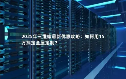 2025年三维家最新优惠攻略：如何用15万搞定全屋定制？