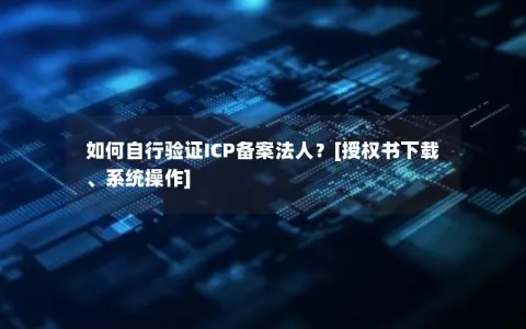 如何自行验证ICP备案法人？[授权书下载、系统操作]