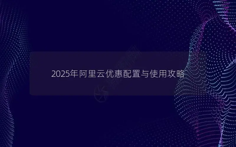 2025年阿里云优惠配置与使用攻略 2025年阿里云优惠配置与使用攻略